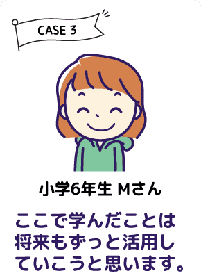 CASE3 小学６年生 Mさん ここで学んだことは将来もずっと活用していこうと思います。