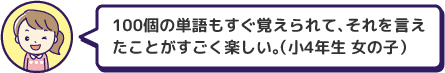 100個の単語もすぐ覚えられて、それを言えたことがすごく楽しい。（小4年生 女の子）