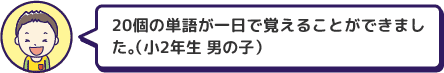 20個の単語が一日で覚えることができました。（小2年生 男の子）