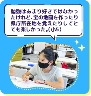 勉強はあまり好きではなかっ たけれど、宝の地図を作ったり 県庁所在地を覚えたりしてと ても楽しかった(。小5)