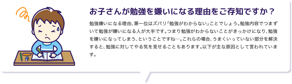 お子さんが勉強を嫌いになる理由をご存知ですか？ 勉強嫌いになる理由、第一位はズバリ「勉強がわからない」ことでしょう。勉強内容でつまずいて勉強が嫌いになる人が大半です。つまり勉強がわからないことがきっかけになり、勉強を嫌いになってしまう、ということですね…。これらの場合、うまくいっていない部分を解決すると、勉強に対してやる気を見せることもあります。以下が主な原因として言われています。