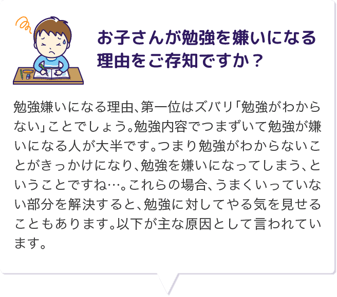 お子さんが勉強を嫌いになる理由をご存知ですか？ 勉強嫌いになる理由、第一位はズバリ「勉強がわからない」ことでしょう。勉強内容でつまずいて勉強が嫌いになる人が大半です。つまり勉強がわからないことがきっかけになり、勉強を嫌いになってしまう、ということですね…。これらの場合、うまくいっていない部分を解決すると、勉強に対してやる気を見せることもあります。以下が主な原因として言われています。
