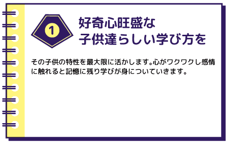 好奇心旺盛な子供達らしい学び方を その子供の特性を最大限に活かします。心がワクワクし感情に触れると記憶に残り学びが身についていきます。